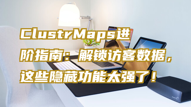 ClustrMaps进阶指南：解锁访客数据，这些隐藏功能太强了！
